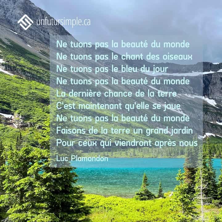 Citation de Luc Plamondon: Ne tuons pas la beauté du monde Ne tuons pas le chant des oiseaux Ne tuons pas le bleu du jour Ne tuons pas la beauté du monde La dernière chance de la terre C'est maintenant qu'elle se joue Ne tuons pas la beauté du monde Faisons de la terre un grand jardin Pour ceux qui viendront après nous. Lac turquoise entouré de montagnes.